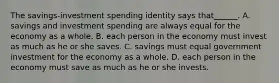 The savings-investment spending identity says that______. A. savings and investment spending are always equal for the economy as a whole. B. each person in the economy must invest as much as he or she saves. C. savings must equal government investment for the economy as a whole. D. each person in the economy must save as much as he or she invests.