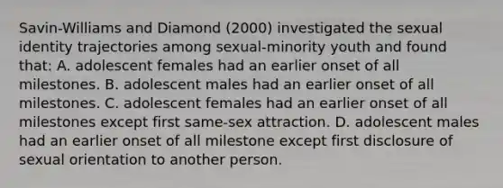 Savin-Williams and Diamond (2000) investigated the sexual identity trajectories among sexual-minority youth and found that: A. adolescent females had an earlier onset of all milestones. B. adolescent males had an earlier onset of all milestones. C. adolescent females had an earlier onset of all milestones except first same-sex attraction. D. adolescent males had an earlier onset of all milestone except first disclosure of sexual orientation to another person.