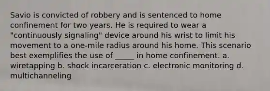 Savio is convicted of robbery and is sentenced to home confinement for two years. He is required to wear a "continuously signaling" device around his wrist to limit his movement to a one-mile radius around his home. This scenario best exemplifies the use of _____ in home confinement. a. wiretapping b. shock incarceration c. electronic monitoring d. multichanneling