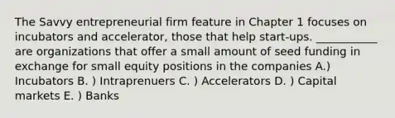 The Savvy entrepreneurial firm feature in Chapter 1 focuses on incubators and accelerator, those that help start-ups. ___________ are organizations that offer a small amount of seed funding in exchange for small equity positions in the companies A.) Incubators B. ) Intraprenuers C. ) Accelerators D. ) Capital markets E. ) Banks