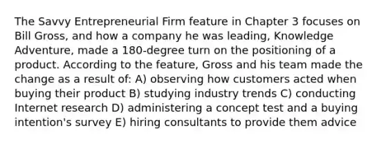 The Savvy Entrepreneurial Firm feature in Chapter 3 focuses on Bill Gross, and how a company he was leading, Knowledge Adventure, made a 180-degree turn on the positioning of a product. According to the feature, Gross and his team made the change as a result of: A) observing how customers acted when buying their product B) studying industry trends C) conducting Internet research D) administering a concept test and a buying intention's survey E) hiring consultants to provide them advice