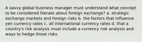 A savvy global business manager must understand what concept to be considered literate about foreign exchange? a. strategic exchange markets and foreign risks b. the factors that influence yen currency rates c. all international currency rates d. that a country's risk analysis must include a currency risk analysis and ways to hedge those risks