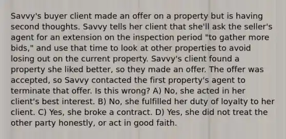 Savvy's buyer client made an offer on a property but is having second thoughts. Savvy tells her client that she'll ask the seller's agent for an extension on the inspection period "to gather more bids," and use that time to look at other properties to avoid losing out on the current property. Savvy's client found a property she liked better, so they made an offer. The offer was accepted, so Savvy contacted the first property's agent to terminate that offer. Is this wrong? A) No, she acted in her client's best interest. B) No, she fulfilled her duty of loyalty to her client. C) Yes, she broke a contract. D) Yes, she did not treat the other party honestly, or act in good faith.