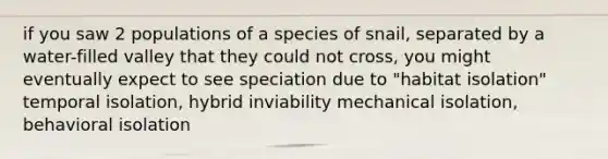 if you saw 2 populations of a species of snail, separated by a water-filled valley that they could not cross, you might eventually expect to see speciation due to "habitat isolation" temporal isolation, hybrid inviability mechanical isolation, behavioral isolation