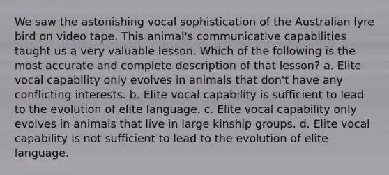 We saw the astonishing vocal sophistication of the Australian lyre bird on video tape. This animal's communicative capabilities taught us a very valuable lesson. Which of the following is the most accurate and complete description of that lesson? a. Elite vocal capability only evolves in animals that don't have any conflicting interests. b. Elite vocal capability is sufficient to lead to the evolution of elite language. c. Elite vocal capability only evolves in animals that live in large kinship groups. d. Elite vocal capability is not sufficient to lead to the evolution of elite language.