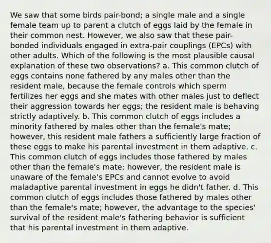 We saw that some birds pair-bond; a single male and a single female team up to parent a clutch of eggs laid by the female in their common nest. However, we also saw that these pair-bonded individuals engaged in extra-pair couplings (EPCs) with other adults. Which of the following is the most plausible causal explanation of these two observations? a. This common clutch of eggs contains none fathered by any males other than the resident male, because the female controls which sperm fertilizes her eggs and she mates with other males just to deflect their aggression towards her eggs; the resident male is behaving strictly adaptively. b. This common clutch of eggs includes a minority fathered by males other than the female's mate; however, this resident male fathers a sufficiently large fraction of these eggs to make his parental investment in them adaptive. c. This common clutch of eggs includes those fathered by males other than the female's mate; however, the resident male is unaware of the female's EPCs and cannot evolve to avoid maladaptive parental investment in eggs he didn't father. d. This common clutch of eggs includes those fathered by males other than the female's mate; however, the advantage to the species' survival of the resident male's fathering behavior is sufficient that his parental investment in them adaptive.