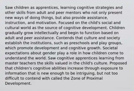 Saw children as apprentices, learning cognitive strategies and other skills from adult and peer mentors who not only present new ways of doing things, but also provide assistance, instruction, and motivation. Focused on the child's social and cultural world as the source of cognitive development. Children gradually grow intellectually and begin to function based on adult and peer assistance. Contends that culture and society establish the institutions, such as preschools and play groups, which promote development and cognitive growth. Societal expectations about gender play a role in how children come to understand the world. Saw cognitive apprentices learning from master teachers the skills valued in the child's culture. Proposed that children's cognitive abilities increase through exposure to information that is new enough to be intriguing, but not too difficult to contend with called the Zone of Proximal Development.