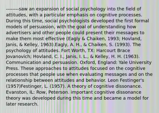 --------saw an expansion of social psychology into the field of attitudes, with a particular emphasis on cognitive processes. During this time, social psychologists developed the first formal models of persuasion, with the goal of understanding how advertisers and other people could present their messages to make them most effective (Eagly & Chaiken, 1993; Hovland, Janis, & Kelley, 1963).Eagly, A. H., & Chaiken, S. (1993). The psychology of attitudes. Fort Worth, TX: Harcourt Brace Jovanovich; Hovland, C. I., Janis, I. L., & Kelley, H. H. (1963). Communication and persuasion. Oxford, England: Yale University Press. These approaches to attitudes focused on the cognitive processes that people use when evaluating messages and on the relationship between attitudes and behavior. Leon Festinger's (1957)Festinger, L. (1957). A theory of cognitive dissonance. Evanston, IL: Row, Peterson. important cognitive dissonance theory was developed during this time and became a model for later research.