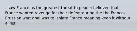 - saw France as the greatest threat to peace; believed that France wanted revenge for their defeat during the the Franco- Prussian war; goal was to isolate France meaning keep it without allies