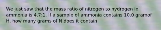 We just saw that the mass ratio of nitrogen to hydrogen in ammonia is 4.7:1. If a sample of ammonia contains 10.0 gramof H, how many grams of N does it contain