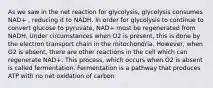 As we saw in the net reaction for glycolysis, glycolysis consumes NAD+ , reducing it to NADH. In order for glycolysis to continue to convert glucose to pyruvate, NAD+ must be regenerated from NADH. Under circumstances when O2 is present, this is done by the electron transport chain in the mitochondria. However, when O2 is absent, there are other reactions in the cell which can regenerate NAD+. This process, which occurs when O2 is absent is called fermentation. Fermentation is a pathway that produces ATP with no net oxidation of carbon