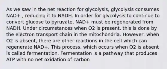 As we saw in the net reaction for glycolysis, glycolysis consumes NAD+ , reducing it to NADH. In order for glycolysis to continue to convert glucose to pyruvate, NAD+ must be regenerated from NADH. Under circumstances when O2 is present, this is done by the electron transport chain in the mitochondria. However, when O2 is absent, there are other reactions in the cell which can regenerate NAD+. This process, which occurs when O2 is absent is called fermentation. Fermentation is a pathway that produces ATP with no net oxidation of carbon