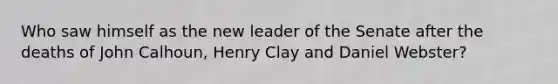 Who saw himself as the new leader of the Senate after the deaths of John Calhoun, Henry Clay and Daniel Webster?