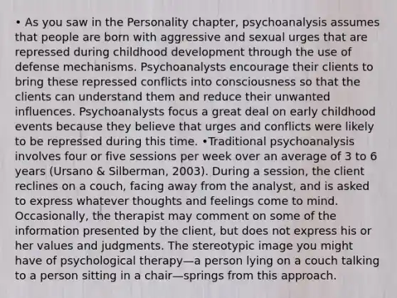 • As you saw in the Personality chapter, psychoanalysis assumes that people are born with aggressive and sexual urges that are repressed during childhood development through the use of defense mechanisms. Psychoanalysts encourage their clients to bring these repressed conflicts into consciousness so that the clients can understand them and reduce their unwanted influences. Psychoanalysts focus a great deal on early childhood events because they believe that urges and conflicts were likely to be repressed during this time. •Traditional psychoanalysis involves four or five sessions per week over an average of 3 to 6 years (Ursano & Silberman, 2003). During a session, the client reclines on a couch, facing away from the analyst, and is asked to express whatever thoughts and feelings come to mind. Occasionally, the therapist may comment on some of the information presented by the client, but does not express his or her values and judgments. The stereotypic image you might have of psychological therapy—a person lying on a couch talking to a person sitting in a chair—springs from this approach.