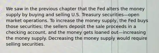 We saw in the previous chapter that the Fed alters the money supply by buying and selling U.S. Treasury securities—open market operations. To increase the money supply, the Fed buys those securities; the sellers deposit the sale proceeds in a checking account, and the money gets loaned out—increasing the money supply. Decreasing the money supply would require selling securities.