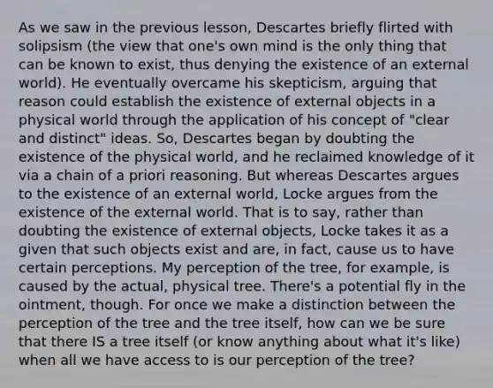 As we saw in the previous lesson, Descartes briefly flirted with solipsism (the view that one's own mind is the only thing that can be known to exist, thus denying the existence of an external world). He eventually overcame his skepticism, arguing that reason could establish the existence of external objects in a physical world through the application of his concept of "clear and distinct" ideas. So, Descartes began by doubting the existence of the physical world, and he reclaimed knowledge of it via a chain of a priori reasoning. But whereas Descartes argues to the existence of an external world, Locke argues from the existence of the external world. That is to say, rather than doubting the existence of external objects, Locke takes it as a given that such objects exist and are, in fact, cause us to have certain perceptions. My perception of the tree, for example, is caused by the actual, physical tree. There's a potential fly in the ointment, though. For once we make a distinction between the perception of the tree and the tree itself, how can we be sure that there IS a tree itself (or know anything about what it's like) when all we have access to is our perception of the tree?