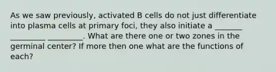 As we saw previously, activated B cells do not just differentiate into plasma cells at primary foci, they also initiate a _______ _________ _________. What are there one or two zones in the germinal center? If more then one what are the functions of each?