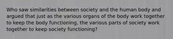 Who saw similarities between society and the human body and argued that just as the various organs of the body work together to keep the body functioning, the various parts of society work together to keep society functioning?