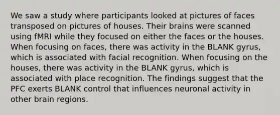 We saw a study where participants looked at pictures of faces transposed on pictures of houses. Their brains were scanned using fMRI while they focused on either the faces or the houses. When focusing on faces, there was activity in the BLANK gyrus, which is associated with facial recognition. When focusing on the houses, there was activity in the BLANK gyrus, which is associated with place recognition. The findings suggest that the PFC exerts BLANK control that influences neuronal activity in other brain regions.