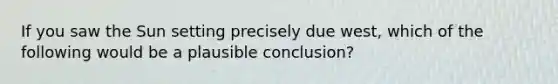 If you saw the Sun setting precisely due west, which of the following would be a plausible conclusion?