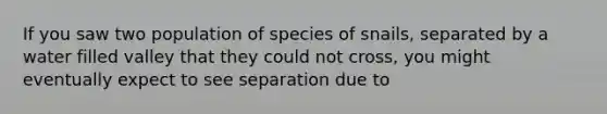 If you saw two population of species of snails, separated by a water filled valley that they could not cross, you might eventually expect to see separation due to