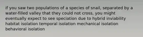 if you saw two populations of a species of snail, separated by a water-filled valley that they could not cross, you might eventually expect to see speciation due to hybrid inviability habitat isolation temporal isolation mechanical isolation behavioral isolation