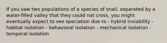 If you saw two populations of a species of snail, separated by a water-filled valley that they could not cross, you might eventually expect to see speciation due to - hybrid inviability - habitat isolation - behavioral isolation - mechanical isolation - temporal isolation