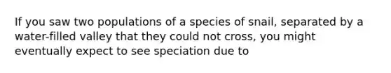 If you saw two populations of a species of snail, separated by a water-filled valley that they could not cross, you might eventually expect to see speciation due to