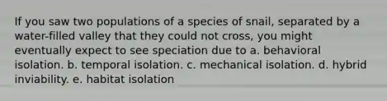 If you saw two populations of a species of snail, separated by a water-filled valley that they could not cross, you might eventually expect to see speciation due to a. behavioral isolation. b. temporal isolation. c. mechanical isolation. d. hybrid inviability. e. habitat isolation