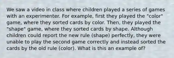 We saw a video in class where children played a series of games with an experimenter. For example, first they played the "color" game, where they sorted cards by color. Then, they played the "shape" game, where they sorted cards by shape. Although children could report the new rule (shape) perfectly, they were unable to play the second game correctly and instead sorted the cards by the old rule (color). What is this an example of?