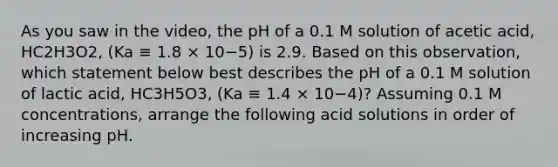 As you saw in the video, the pH of a 0.1 M solution of acetic acid, HC2H3O2, (Ka ≡ 1.8 × 10−5) is 2.9. Based on this observation, which statement below best describes the pH of a 0.1 M solution of lactic acid, HC3H5O3, (Ka ≡ 1.4 × 10−4)? Assuming 0.1 M concentrations, arrange the following acid solutions in order of increasing pH.