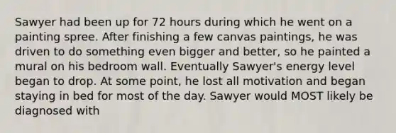 Sawyer had been up for 72 hours during which he went on a painting spree. After finishing a few canvas paintings, he was driven to do something even bigger and better, so he painted a mural on his bedroom wall. Eventually Sawyer's energy level began to drop. At some point, he lost all motivation and began staying in bed for most of the day. Sawyer would MOST likely be diagnosed with