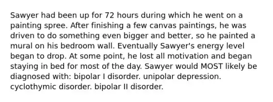 Sawyer had been up for 72 hours during which he went on a painting spree. After finishing a few canvas paintings, he was driven to do something even bigger and better, so he painted a mural on his bedroom wall. Eventually Sawyer's energy level began to drop. At some point, he lost all motivation and began staying in bed for most of the day. Sawyer would MOST likely be diagnosed with: bipolar I disorder. unipolar depression. cyclothymic disorder. bipolar II disorder.