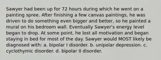 Sawyer had been up for 72 hours during which he went on a painting spree. After finishing a few canvas paintings, he was driven to do something even bigger and better, so he painted a mural on his bedroom wall. Eventually Sawyer's energy level began to drop. At some point, he lost all motivation and began staying in bed for most of the day. Sawyer would MOST likely be diagnosed with: a. bipolar I disorder. b. unipolar depression. c. cyclothymic disorder. d. bipolar II disorder.