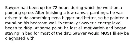 Sawyer had been up for 72 hours during which he went on a painting spree. After finishing a few canvas paintings, he was driven to do something even bigger and better, so he painted a mural on his bedroom wall.Eventually Sawyer's energy level began to drop. At some point, he lost all motivation and began staying in bed for most of the day. Sawyer would MOST likely be diagnosed with: