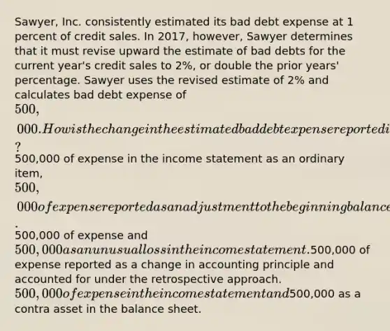 Sawyer, Inc. consistently estimated its bad debt expense at 1 percent of credit sales. In 2017, however, Sawyer determines that it must revise upward the estimate of bad debts for the current year's credit sales to 2%, or double the prior years' percentage. Sawyer uses the revised estimate of 2% and calculates bad debt expense of 500,000. How is the change in the estimated bad debt expense reported in Sawyer's 2017 financial statements?500,000 of expense in the income statement as an ordinary item, 500,000 of expense reported as an adjustment to the beginning balance of retained earnings (net of tax).500,000 of expense and 500,000 as an unusual loss in the income statement.500,000 of expense reported as a change in accounting principle and accounted for under the retrospective approach. 500,000 of expense in the income statement and500,000 as a contra asset in the balance sheet.