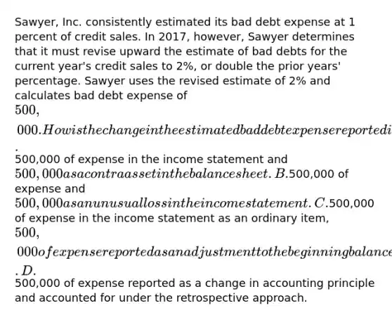 Sawyer, Inc. consistently estimated its bad debt expense at 1 percent of credit sales. In 2017, however, Sawyer determines that it must revise upward the estimate of bad debts for the current year's credit sales to 2%, or double the prior years' percentage. Sawyer uses the revised estimate of 2% and calculates bad debt expense of 500,000. How is the change in the estimated bad debt expense reported in Sawyer's 2017 financial statements? A.500,000 of expense in the income statement and500,000 as a contra asset in the balance sheet. B.500,000 of expense and 500,000 as an unusual loss in the income statement. C.500,000 of expense in the income statement as an ordinary item, 500,000 of expense reported as an adjustment to the beginning balance of retained earnings (net of tax). D.500,000 of expense reported as a change in accounting principle and accounted for under the retrospective approach.