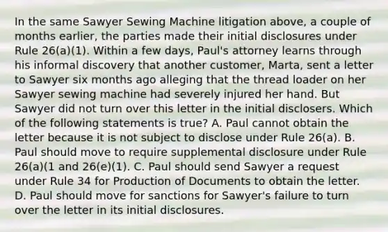 In the same Sawyer Sewing Machine litigation above, a couple of months earlier, the parties made their initial disclosures under Rule 26(a)(1). Within a few days, Paul's attorney learns through his informal discovery that another customer, Marta, sent a letter to Sawyer six months ago alleging that the thread loader on her Sawyer sewing machine had severely injured her hand. But Sawyer did not turn over this letter in the initial disclosers. Which of the following statements is true? A. Paul cannot obtain the letter because it is not subject to disclose under Rule 26(a). B. Paul should move to require supplemental disclosure under Rule 26(a)(1 and 26(e)(1). C. Paul should send Sawyer a request under Rule 34 for Production of Documents to obtain the letter. D. Paul should move for sanctions for Sawyer's failure to turn over the letter in its initial disclosures.