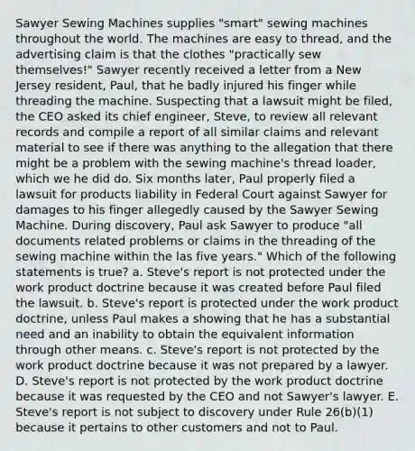 Sawyer Sewing Machines supplies "smart" sewing machines throughout the world. The machines are easy to thread, and the advertising claim is that the clothes "practically sew themselves!" Sawyer recently received a letter from a New Jersey resident, Paul, that he badly injured his finger while threading the machine. Suspecting that a lawsuit might be filed, the CEO asked its chief engineer, Steve, to review all relevant records and compile a report of all similar claims and relevant material to see if there was anything to the allegation that there might be a problem with the sewing machine's thread loader, which we he did do. Six months later, Paul properly filed a lawsuit for products liability in Federal Court against Sawyer for damages to his finger allegedly caused by the Sawyer Sewing Machine. During discovery, Paul ask Sawyer to produce "all documents related problems or claims in the threading of the sewing machine within the las five years." Which of the following statements is true? a. Steve's report is not protected under the work product doctrine because it was created before Paul filed the lawsuit. b. Steve's report is protected under the work product doctrine, unless Paul makes a showing that he has a substantial need and an inability to obtain the equivalent information through other means. c. Steve's report is not protected by the work product doctrine because it was not prepared by a lawyer. D. Steve's report is not protected by the work product doctrine because it was requested by the CEO and not Sawyer's lawyer. E. Steve's report is not subject to discovery under Rule 26(b)(1) because it pertains to other customers and not to Paul.