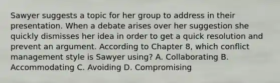 Sawyer suggests a topic for her group to address in their presentation. When a debate arises over her suggestion she quickly dismisses her idea in order to get a quick resolution and prevent an argument. According to Chapter 8, which conflict management style is Sawyer using? A. Collaborating B. Accommodating C. Avoiding D. Compromising