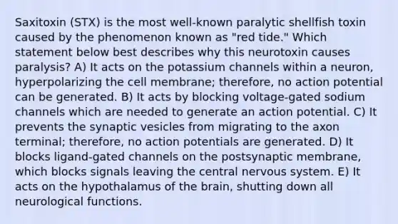 Saxitoxin (STX) is the most well-known paralytic shellfish toxin caused by the phenomenon known as "red tide." Which statement below best describes why this neurotoxin causes paralysis? A) It acts on the potassium channels within a neuron, hyperpolarizing the cell membrane; therefore, no action potential can be generated. B) It acts by blocking voltage-gated sodium channels which are needed to generate an action potential. C) It prevents the synaptic vesicles from migrating to the axon terminal; therefore, no action potentials are generated. D) It blocks ligand-gated channels on the postsynaptic membrane, which blocks signals leaving the central nervous system. E) It acts on the hypothalamus of the brain, shutting down all neurological functions.