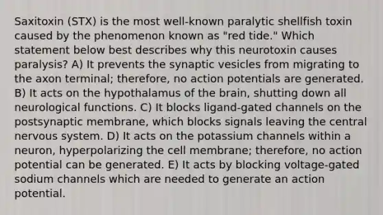 Saxitoxin (STX) is the most well-known paralytic shellfish toxin caused by the phenomenon known as "red tide." Which statement below best describes why this neurotoxin causes paralysis? A) It prevents the synaptic vesicles from migrating to the axon terminal; therefore, no action potentials are generated. B) It acts on the hypothalamus of <a href='https://www.questionai.com/knowledge/kLMtJeqKp6-the-brain' class='anchor-knowledge'>the brain</a>, shutting down all neurological functions. C) It blocks ligand-gated channels on the postsynaptic membrane, which blocks signals leaving the central <a href='https://www.questionai.com/knowledge/kThdVqrsqy-nervous-system' class='anchor-knowledge'>nervous system</a>. D) It acts on the potassium channels within a neuron, hyperpolarizing the cell membrane; therefore, no action potential can be generated. E) It acts by blocking voltage-gated sodium channels which are needed to generate an action potential.