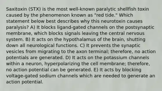 Saxitoxin (STX) is the most well-known paralytic shellfish toxin caused by the phenomenon known as "red tide." Which statement below best describes why this neurotoxin causes paralysis? A) It blocks ligand-gated channels on the postsynaptic membrane, which blocks signals leaving the central <a href='https://www.questionai.com/knowledge/kThdVqrsqy-nervous-system' class='anchor-knowledge'>nervous system</a>. B) It acts on the hypothalamus of <a href='https://www.questionai.com/knowledge/kLMtJeqKp6-the-brain' class='anchor-knowledge'>the brain</a>, shutting down all neurological functions. C) It prevents the synaptic vesicles from migrating to the axon terminal; therefore, no action potentials are generated. D) It acts on the potassium channels within a neuron, hyperpolarizing the cell membrane; therefore, no action potential can be generated. E) It acts by blocking voltage-gated sodium channels which are needed to generate an action potential.