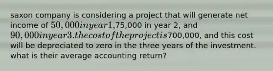 saxon company is considering a project that will generate net income of 50,000 in year 1,75,000 in year 2, and 90,000 in year 3. the cost of the project is700,000, and this cost will be depreciated to zero in the three years of the investment. what is their average accounting return?