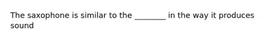 The saxophone is similar to the ________ in the way it produces sound