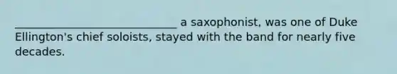 _____________________________ a saxophonist, was one of Duke Ellington's chief soloists, stayed with the band for nearly five decades.