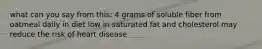 what can you say from this: 4 grams of soluble fiber from oatmeal daily in diet low in saturated fat and cholesterol may reduce the risk of heart disease