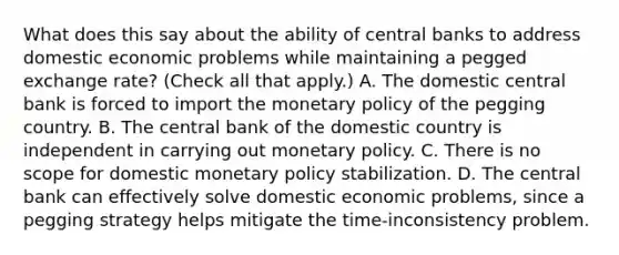 What does this say about the ability of central banks to address domestic economic problems while maintaining a pegged exchange​ rate? ​(Check all that​ apply.) A. The domestic central bank is forced to import the <a href='https://www.questionai.com/knowledge/kEE0G7Llsx-monetary-policy' class='anchor-knowledge'>monetary policy</a> of the pegging country. B. The central bank of the domestic country is independent in carrying out monetary policy. C. There is no scope for domestic monetary policy stabilization. D. The central bank can effectively solve domestic economic​ problems, since a pegging strategy helps mitigate the​ time-inconsistency problem.