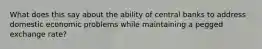 What does this say about the ability of central banks to address domestic economic problems while maintaining a pegged exchange​ rate? ​