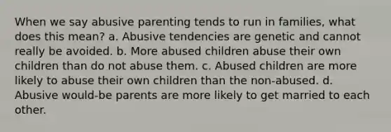 When we say abusive parenting tends to run in families, what does this mean? a. Abusive tendencies are genetic and cannot really be avoided. b. More abused children abuse their own children than do not abuse them. c. Abused children are more likely to abuse their own children than the non-abused. d. Abusive would-be parents are more likely to get married to each other.